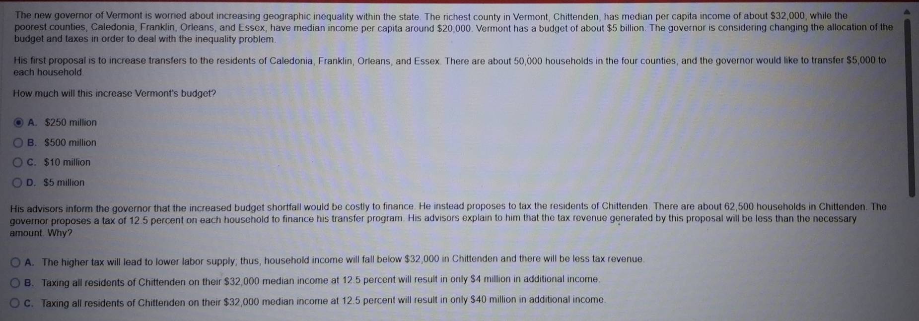 The new governor of Vermont is worried about increasing geographic inequality within the state. The richest county in Vermont, Chittenden, has median per capita income of about $32,000, while the
^
poorest counties, Caledonia, Franklin, Orleans, and Essex, have median income per capita around $20,000. Vermont has a budget of about $5 billion. The governor is considering changing the allocation of the
budget and taxes in order to deal with the inequality problem.
His first proposal is to increase transfers to the residents of Caledonia, Franklin, Orleans, and Essex. There are about 50,000 households in the four counties, and the governor would like to transfer $5,000 to
each household.
How much will this increase Vermont's budget?
A. $250 million
B. $500 million
C. $10 million
D. $5 million
His advisors inform the governor that the increased budget shortfall would be costly to finance. He instead proposes to tax the residents of Chittenden. There are about 62,500 households in Chittenden. The
governor proposes a tax of 12.5 percent on each household to finance his transfer program. His advisors explain to him that the tax revenue generated by this proposal will be less than the necessary
amount. Why?
A. The higher tax will lead to lower labor supply; thus, household income will fall below $32,000 in Chittenden and there will be less tax revenue.
B. Taxing all residents of Chittenden on their $32,000 median income at 12.5 percent will result in only $4 million in additional income
C. Taxing all residents of Chittenden on their $32,000 median income at 12.5 percent will result in only $40 million in additional income