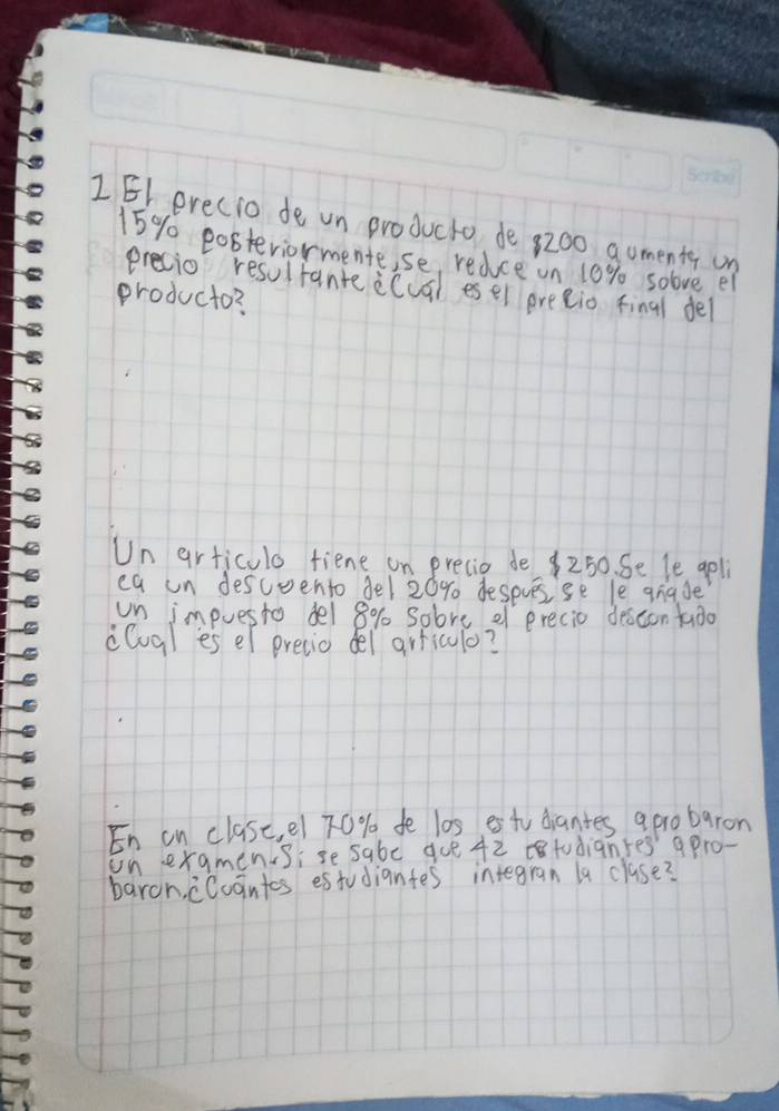 1E1 erecio de un producto de 8200 gomenty on
15% pobteviormente,se, redce un 10% solve el 
precio resultante ecual esel preeio final de 
producto? 
Un articulo fiene on precie de $250. Se le gpli 
ea un desceento del 20% despuesse le giade 
un impuesto del 8% sobre ef precio descon fado 
cGgl es el precio del arriculo? 
En on clase, e1 70 % de l0s, es tu dantes apro baron 
on examensise sabe gue 42 todianres' apro- 
baroh, cCugntes estudiantes integran la clase?