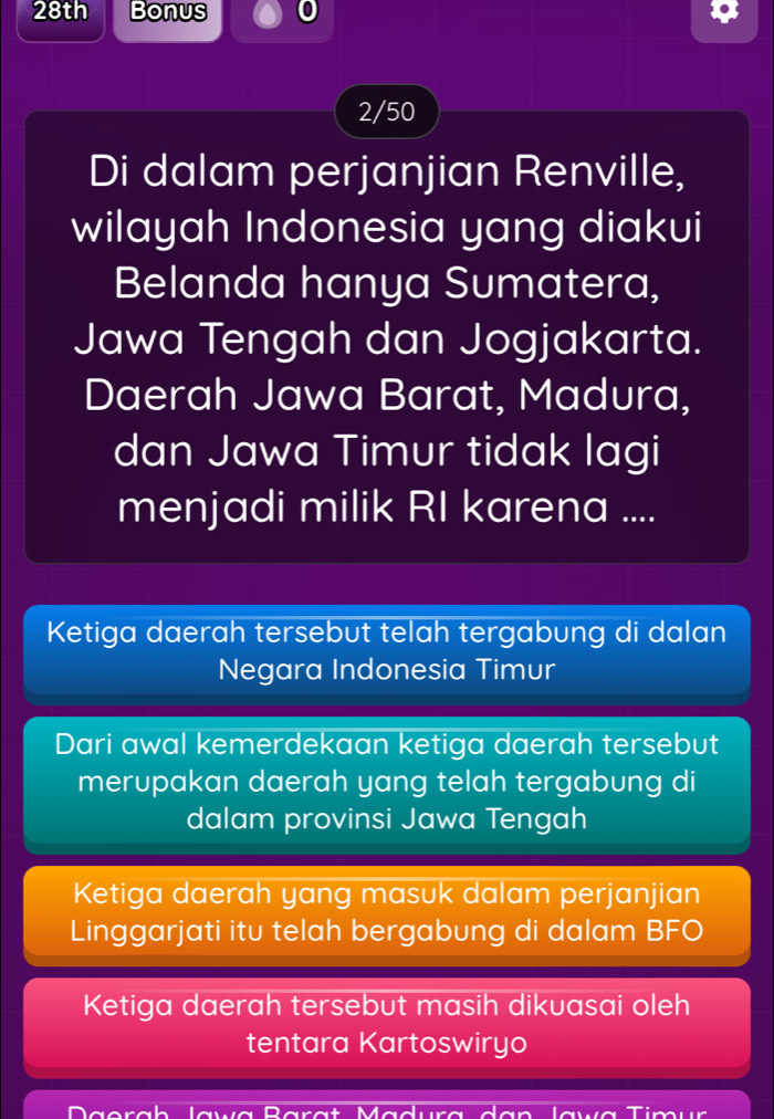 28th Bonus 0
2/50
Di dalam perjanjian Renville,
wilayah Indonesia yang diakui
Belanda hanya Sumatera,
Jawa Tengah dan Jogjakarta.
Daerah Jawa Barat, Madura,
dan Jawa Timur tidak lagi
menjadi milik RI karena ....
Ketiga daerah tersebut telah tergabung di dalan
Negara Indonesia Timur
Dari awal kemerdekaan ketiga daerah tersebut
merupakan daerah yang telah tergabung di
dalam provinsi Jawa Tengah
Ketiga daerah yang masuk dalam perjanjian
Linggarjati itu telah bergabung di dalam BFO
Ketiga daerah tersebut masih dikuasai oleh
tentara Kartoswiryo