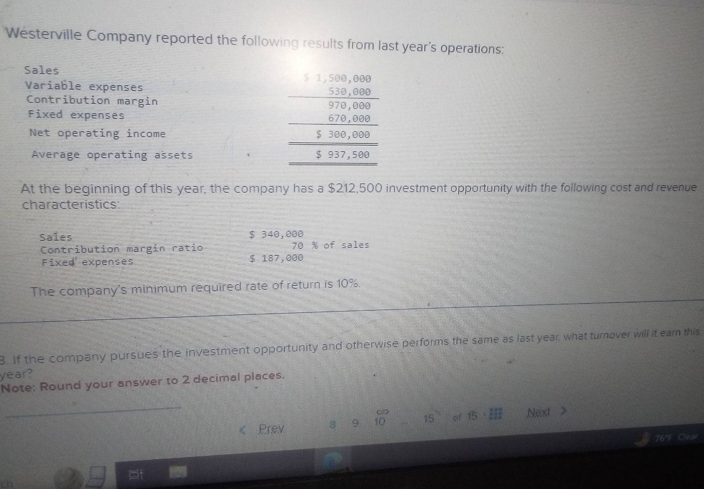 Westerville Company reported the following results from last year's operations: 
Sales 
Variable expenses 
Contribution margin 
Fixed expenses 
Net operating income 
Average operating assets
beginarrayr □ □ ,480500 2 2.0,000 -2.9,000 500,00,000 hline 5000,0000endarray
At the beginning of this year, the company has a $212,500 investment opportunity with the following cost and revenue 
characteristics: 
Sales $ 340,000
Contribution margin ratio 70 % of sales 
Fixed expenses $ 187,000
The company's minimum required rate of return is 10%. 
8. If the company pursues the investment opportunity and otherwise performs the same as last year, what turnover will it ear this 
year? 
Note: Round your answer to 2 decimal places. 
_ 
Prev 8 9 10 15 oi 15*  9/2 = 3/2  Next > 
76°F Clear