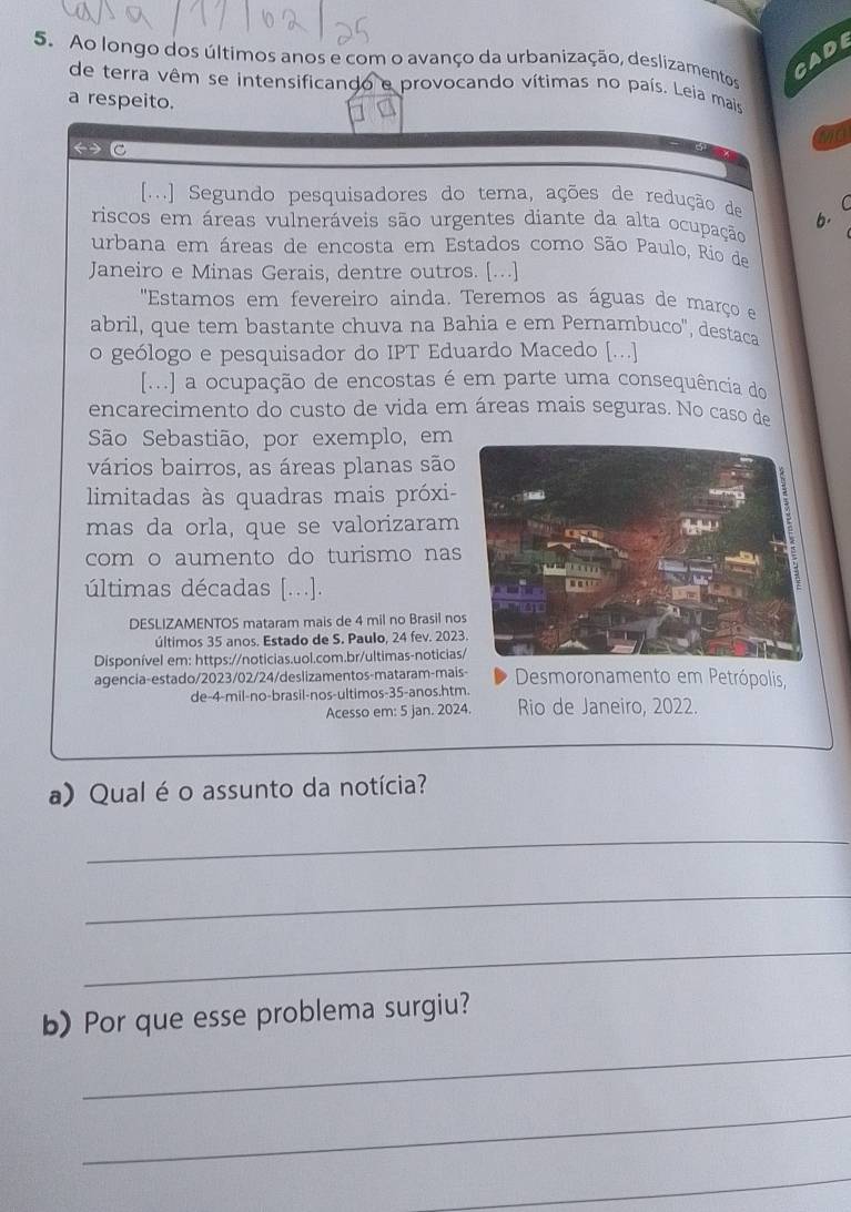 Ao longo dos últimos anos e com o avanço da urbanização, deslizamentos
CADE
de terra vêm se intensificando e provocando vítimas no país. Leia mais
a respeito.
ma
C
[...] Segundo pesquisadores do tema, ações de redução de b. C
riscos em áreas vulneráveis são urgentes diante da alta ocupação
urbana em áreas de encosta em Estados como São Paulo, Rio d
Janeiro e Minas Gerais, dentre outros. [...]
''Estamos em fevereiro ainda. Teremos as águas de março e
abril, que tem bastante chuva na Bahia e em Pernambuco'', destaca
o geólogo e pesquisador do IPT Eduardo Macedo [...]
[...] a ocupação de encostas é em parte uma consequência do
encarecimento do custo de vida em áreas mais seguras. No caso de
São Sebastião, por exemplo, em
vários bairros, as áreas planas são
limitadas às quadras mais próxi-
mas da orla, que se valorizaram
com o aumento do turismo nas
últimas décadas [...].
DESLIZAMENTOS mataram mais de 4 mil no Brasil no
últimos 35 anos. Estado de S. Paulo, 24 fev. 2023
Disponível em: https://noticias.uol.com.br/ultimas-noticias
agencia-estado/2023/02/24/deslizamentos-mataram-mais- Desmoronamento em Petrópolis,
de-4-mil-no-brasil-nos-ultimos-35-anos.htm.
Acesso em: 5 jan. 2024. Rio de Janeiro, 2022.
a) Qual é o assunto da notícia?
_
_
_
_
b) Por que esse problema surgiu?
_
_