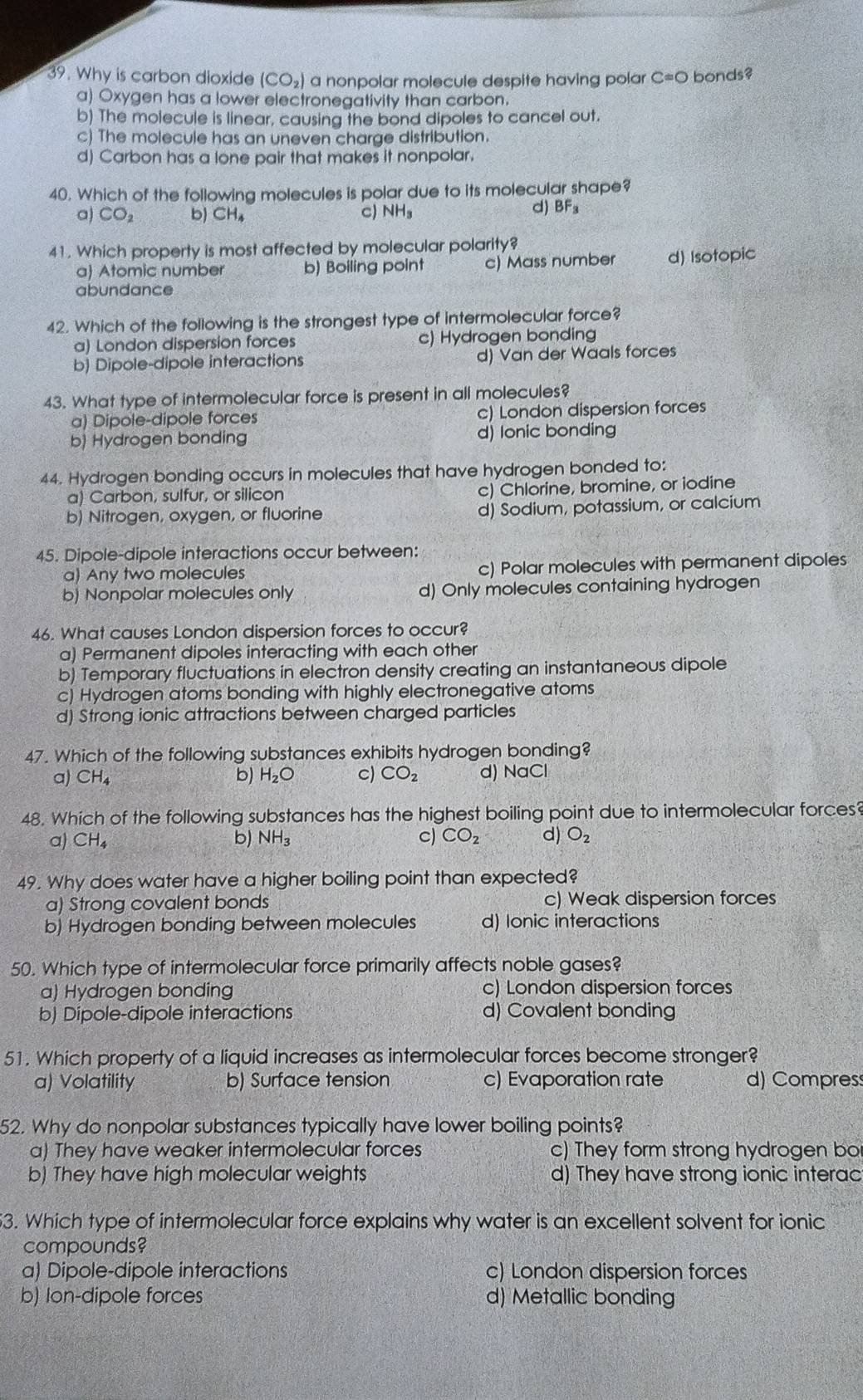 Why is carbon dioxide (CO_2) a nonpolar molecule despite having polar C=0 O bonds?
a) Oxygen has a lower electronegativity than carbon.
b) The molecule is linear, causing the bond dipoles to cancel out.
c) The molecule has an uneven charge distribution.
d) Carbon has a lone pair that makes it nonpolar.
40. Which of the following molecules is polar due to its molecular shape?
a) CO_2 b) CH_4 c) NH₃
d) BF_3
41. Which property is most affected by molecular polarity?
a) Atomic number b) Boiling point c) Mass number d) Isotopic
abundance
42. Which of the following is the strongest type of intermolecular force?
a) London dispersion forces c) Hydrogen bonding
b Dipole-dipole interactions d) Van der Waals forces
43. What type of intermolecular force is present in all molecules?
a) Dipole-dipole forces c) London dispersion forces
b) Hydrogen bonding d) lonic bonding
44. Hydrogen bonding occurs in molecules that have hydrogen bonded to:
a) Carbon, sulfur, or silicon c) Chlorine, bromine, or iodine
b) Nitrogen, oxygen, or fluorine d) Sodium, potassium, or calcium
45. Dipole-dipole interactions occur between:
a) Any two molecules c) Polar molecules with permanent dipoles
b) Nonpolar molecules only d) Only molecules containing hydrogen
46. What causes London dispersion forces to occur?
a) Permanent dipoles interacting with each other
b) Temporary fluctuations in electron density creating an instantaneous dipole
c) Hydrogen atoms bonding with highly electronegative atoms
d) Strong ionic attractions between charged particles
47. Which of the following substances exhibits hydrogen bonding?
b) H_2O c) CO_2
a) CH_4 d) NaCl
48. Which of the following substances has the highest boiling point due to intermolecular forces?
a) CH_4 b) NH_3 c) CO_2 d) O_2
49. Why does water have a higher boiling point than expected?
a) Strong covalent bonds c) Weak dispersion forces
b) Hydrogen bonding between molecules d) Ionic interactions
50. Which type of intermolecular force primarily affects noble gases?
a) Hydrogen bonding c) London dispersion forces
b) Dipole-dipole interactions d) Covalent bonding
51. Which property of a liquid increases as intermolecular forces become stronger?
a) Volatility b) Surface tension c) Evaporation rate d) Compress
52. Why do nonpolar substances typically have lower boiling points?
a) They have weaker intermolecular forces c) They form strong hydrogen bor
b) They have high molecular weights d) They have strong ionic interac
3. Which type of intermolecular force explains why water is an excellent solvent for ionic
compounds?
a) Dipole-dipole interactions c) London dispersion forces
b) lon-dipole forces d) Metallic bonding