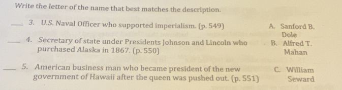 Write the letter of the name that best matches the description.
_3. U.S. Naval Officer who supported imperialism. (p. 549) A. Sanford B.
Dole
_4. Secretary of state under Presidents Johnson and Lincoln who B. Alfred T.
purchased Alaska in 1867. (p. 550) Mahan
_5. American business man who became president of the new C. William
government of Hawaii after the queen was pushed out. (p. 551) Seward