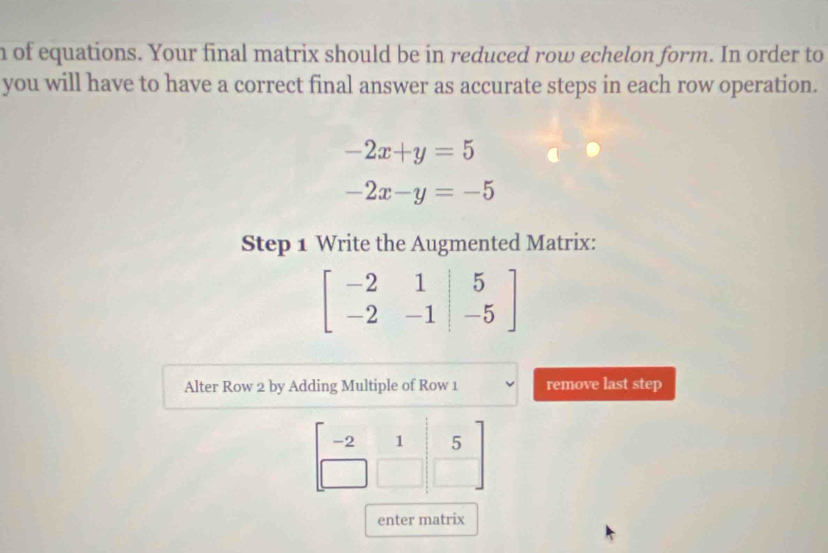 of equations. Your final matrix should be in reduced row echelon form. In order to 
you will have to have a correct final answer as accurate steps in each row operation.
-2x+y=5
-2x-y=-5
Step 1 Write the Augmented Matrix:
beginbmatrix -2&1&|5 -2&-1|&-5endbmatrix
Alter Row 2 by Adding Multiple of Row 1 remove last step
-2 1 5
enter matrix