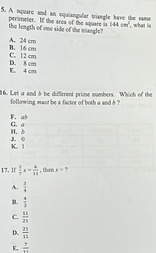 A square and an equiangular triangle have the same
perimeter. If the area of the square is 144cm^2 , what is
the length of one side of the triangle?
A. 24 cm
B. 16 cm
C. 12 cm
D. 8 cm
E. 4 cm
16. Let a and b be different prime numbers. Which of the
following must be a factor of both a and b ?
F. ab
G. a
H. b
J. 0
K. 1
17. If  2/7 x= 6/11  , then x= ?
A.  3/4 
B.  4/3 
C.  11/21 
D.  21/11 
E.  7/11 