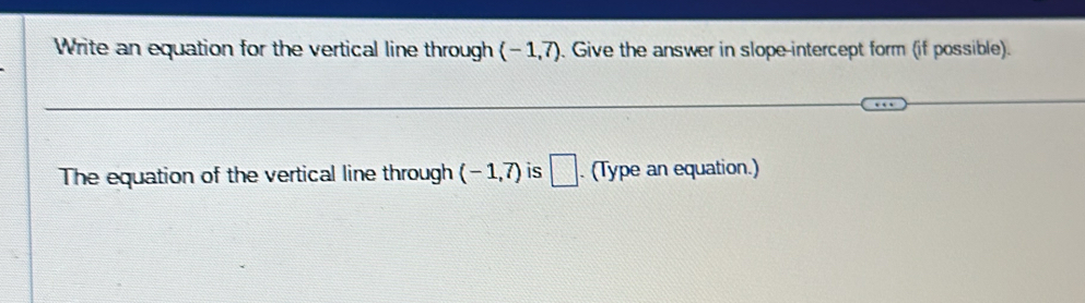 Write an equation for the vertical line through (-1,7). Give the answer in slope-intercept form (if possible). 
The equation of the vertical line through (-1,7) is □ . (Type an equation.)