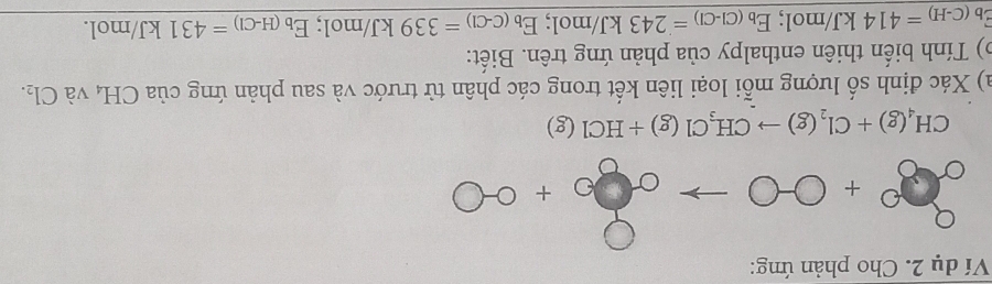 Ví dụ 2. Cho phản ứng:
28+0-0to 00+0-0
CH_4(g)+Cl_2(g)to CH_3Cl(g)+HCl(g)
a) Xác định số lượng mỗi loại liên kết trong các phân từ trước và sau phản ứng của CH, và Cl_2. 
b) Tính biến thiên enthalpy của phản ứng trên. Biết:
E_b(C-H)=414kJ/mol; E_b(Cl-Cl)=243kJ/mol; E_b(C-Cl)=339kJ/mol; E_b(H-Cl)=431kJ/mol.