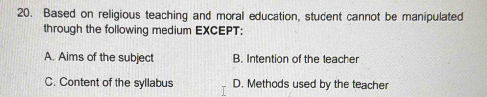 Based on religious teaching and moral education, student cannot be manipulated
through the following medium EXCEPT:
A. Aims of the subject B. Intention of the teacher
C. Content of the syllabus D. Methods used by the teacher