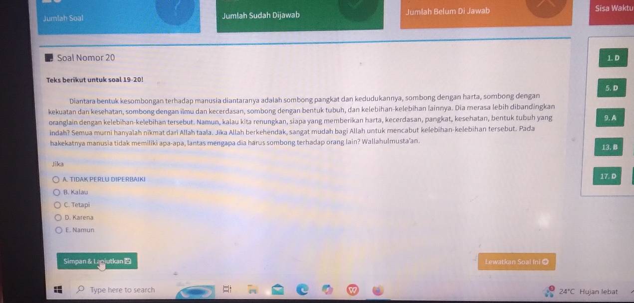 Jumlah Soal Jumlah Sudah Dijawab Jumlah Belum Di Jawab Sisa Waktu
Soal Nomor 20 1. D
Teks berikut untuk soal 19 -20!
5. D
Diantara bentuk kesombongan terhadap manusia diantaranya adalah sombong pangkat dan kedudukannya, sombong dengan harta, sombong dengan
kekuatan dan kesehatan, sombong dengan ilmu dan kecerdasan, sombong dengan bentuk tubuh, dan kelebihan-kelebihan lainnya. Dia merasa lebih dibandingkan
oranglain dengan kelebihan-kelebihan tersebut. Namun, kalau kita renungkan, siapa yang memberikan harta, kecerdasan, pangkat, kesehatan, bentuk tubuh yang 9. A
indah? Semua murni hanyalah nikmat dari Allah taala. Jika Allah berkehendak, sangat mudah bagi Allah untuk mencabut kelebihan-kelebihan tersebut. Pada
hakekatnya manusia tidak memiliki apa-apa, lantas mengapa dia harus sombong terhadap orang lain? Wallahulmusta'an. 13. B
Jika
A. TIDAK PERLU DIPERBAIKI
17. D
B. Kalau
C. Tetapi
D. Karena
E. Namun
Simpan &Lanjutkan Lewatkan Soal Ini ②
Type here to search 24°C Hujan lebat