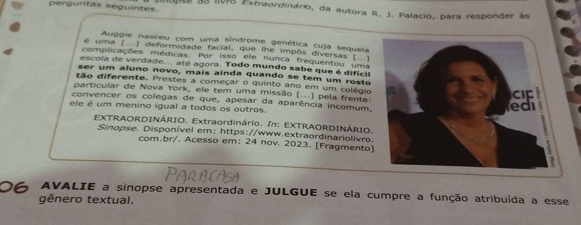 perguntas seguintes. 
dupse de livro Extraordinário, da autora R. J. Palacio, para responder às 
Auggie nasceu com uma síndrome genética cuja sequela 
é uma [...] deformidade facial, que lhe impôs diversas [...] 
complicações médicas. Por isso ele nunca frequentou uma 
escola de verdade... até agora. Todo mundo sabe que é difícil 
ser um aluno novo, mais ainda quando se tem um rosto 
tão diferente. Prestes a começar o quinto ano em um colégio 
particular de Nova York, ele tem uma missão [...] pela frente: 
convencer os colegas de que, apesar da aparência incomum, 
ele é um menino igual a todos os outros. 
EXTRAORDINÁRIO. Extraordinário. In: EXTRAORDINÁRIO. 
Sinopse. Disponível em: https://www.extraordinariolivro. 
com.br/. Acesso em: 24 nov. 2023. [Fragmento] 
AVALIE a sinopse apresentada e JULGUE se ela cumpre a função atribuída a esse 
gênero textual.