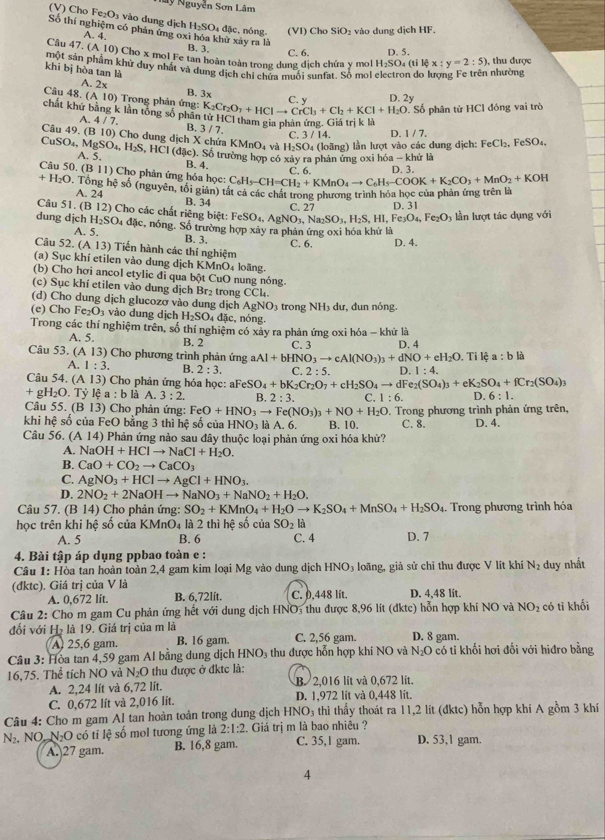 Nay Nguyễn Sơn Lâm
(V) Cho Fe₂O₃ vào dung dịch H_2SO_4 đặc, nóng. (VI) Cho SiO_2 vào dung dịch HF.
Số thí nghiệm có phản ứng oxi hóa khử xây ra là
A. 4.
B. 3.
C. 6. D. 5.
Câu 47.(A10) Cho x mol Fe tan hoàn toàn trong dung dịch chứa y mol H_2SO_4(tile x:y=2:5) , thu được
một sản phẩm khử duy nhất và dung dịch chỉ chửa muối sunfat. Số mol
khi bị hòa tan là  nhường

A. 2 2x B. 3x
C. y D. 2y
Câu 48. ( (A10) Trong phản ứng: K_2Cr_2O_7+HCl to CrCl_3+Cl_2+KCl+H_2O. Số phân tử HCl đóng vai trò
chất khử bằng k lần tổng số phân tử HCl tham gia phản ứng. Giá trị k là
A. 4/7. 3/7 C. 3/14.
B.
D. 1/7.
Câu 49.(B10) Cho dung dịch X chứa KMnO_4 và H_2SO_4 (loãng) lần lượt vào các dung dịch: FeCl_2,FeSO_4
CuSO_4,MgSO_4,H_2S,HCl(dac) 0. Số trường hợp có xảy ra phản ứng oxi hóa - khử là
.5.
B. 4. D. 3.
C 6
Câu 50.(B11) Cho phản ứng hóa học: C_6H_5-CH=CH_2+KMnO_4to C_6H_5-COOK+K_2CO_3+MnO_2+KOH
+H_2O. Tổng hệ số (nguyên, tối giản) tất cả các chất trong phương trình hóa học của phản ứng trên là
A. 24 B. 34
C. 27 D. 31
Câu 51. ( B12) Cho các chất riêng biệt: FeSO_4, AgNO_3,Na_2SO_3,H_2S,HI,Fe_3O_4,Fe_2O_3 lần lượt tác dụng với
dung dịch H_2SO_4 4 đặc, nóng. Số trường hợp xảy ra phản ứng oxi hóa khử là
A. 5. B. 3.
C. 6. D. 4.
Câu 52. ( (A13) Tiến hành các thí nghiệm
(a) Sục khí etilen vào dung dịch KMnO4 loãng.
(b) Cho hơi ancol etylic đi qua bột CuO nung nóng.
(c) Sục khí etilen vào dung dịch Br₂ trong CCl4₄.
(d) Cho dung dịch glucozơ vào dung dịch AgNO3 trong NH₃ dư, đun nóng.
(e) Cho Fe_2O_3 vào dung dịch H_2SO_4 đ ặc, nóng.
Trong các thí nghiệm trên, số thí nghiệm có xảy ra phản ứng oxi hóa - khủ là
A. 5. B. 2 D. 4
C. 3
Câu 53. (A13) Cho phương trình phản ứng a Al+bHNO_3to cAl(NO_3)_3+dNO+eH_2O. Tỉ lệ a:bla
A. 1:3. 2:5.
B. 2:3. C. D. 1:4.
Câu 54. (A13) * Cho phản ứng hóa học: aFe eSO_4+bK_2Cr_2O_7+cH_2SO_4to dF e_2(SO_4)_3+eK_2SO_4+fCr_2(SO_4)_3
+gH_2O.Tylhat e a : b là A. 3:2. B 2:3. D. 6:1.
C. 1:6.
Câu 55.(B13) ) Cho phản ứng: FeO+HNO_3to Fe(NO_3)_3+NO+H_2O 0. Trong phương trình phản ứng trên,
khi hệ số của FeO bằng 3 thì hệ số của HNO_3 là A. 6. B. 10. C. 8. D. 4.
Câu 56. (A 14) Phản ứng nào sau đây thuộc loại phản ứng oxi hóa khử?
A. NaOH+HClto NaCl+H_2O.
B. CaO+CO_2to CaCO_3
C. AgNO_3+HClto AgCl+HNO_3.
D. 2NO_2+2NaOHto NaNO_3+NaNO_2+H_2O.
Câu 57. (B14) Cho phản ứng: SO_2+KMnO_4+H_2Oto K_2SO_4+MnSO_4+H_2SO_4.  Trong phương trình hóa
học trên khi hệ số của KMnO4 là 2 thì hệ số của SO_2 là
A. 5 B. 6 C. 4 D. 7
4. Bài tập áp dụng ppbao toàn e :
Câu 1: Hòa tan hoàn toàn 2,4 gam kim loại Mg vào dung dịch HNO_3 loãng, giả sử chỉ thu được V lít khí N_2 duy nhất
(đktc). Giá trị của V là
A. 0,672 lít. B. 6,72lít. C. 0,448 lít. D. 4,48 lít.
Câu 2: Cho m gam Cu phản ứng hết với dung dịch HNO3 thu được 8,96 lít (đktc) hỗn hợp khí NO và NO_2 có tỉ khối
đối với H₂ là 19. Giá trị của m là
A 25,6 gam. B. 16 gam.
C. 2,56 gam. D. 8 gam.
Câu 3: Hòa tan 4,59 gam Al bằng dung dịch HNO₃ thu được hỗn hợp khí NO và N_2O 0 có tỉ khối hơi đối với hiđro bằng
16,75. Thể tích NO và N_2O thu được ở đktc là:
A. 2,24 lít và 6,72 lít.
B. 2,016 lít và 0,672 lít.
C. 0,672 lít và 2,016 lít.
D. 1,972 lít và 0,448 lít.
Câu 4: Cho m gam Al tan hoàn toàn trong dung dịch HNO_3 thì thấy thoát ra 11,2 lit (đktc) hỗn hợp khí A gồm 3 khí
N_2. NO. NO có tỉ lệ số mol tương ứng là 2:1:2 2. Giá trị m là bao nhiêu ?
A. 27 gam. B. 16,8 gam.
C. 35,1 gam. D. 53,1 gam.
4
