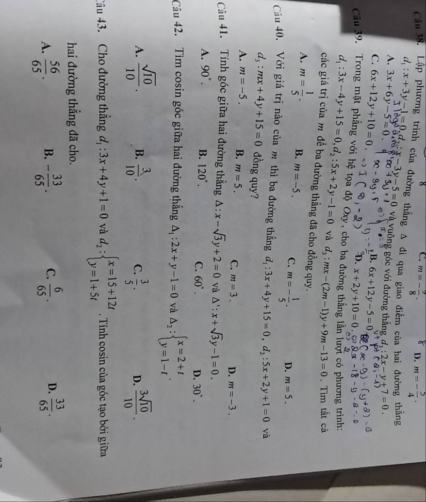 C. m=- 9/8 .
D. m=- 5/4 ·
Cân 38. Lập phương trình của đường thắng d_1:x+3y-1=0,d_2:x-3y-5=0 và vuông góc với đường thắng d_1:2x-y+7=0.
△ di qua giao điểm của hai đường thắng
A. 3x+6y-5=0.
B. 6x+12y-5=0
C. 6x+12y+10=0. D. x+2y+10=0
Câu 39. Trong mặt phẳng với hệ tọa độ Oxy, cho ba đường thằng lần lượi có phương trình:
d_1:3x-4y+15=0,d_2:5x+2y-1=0 và d_3:mx-(2m-1)y+9m-13=0. Tìm tất cả
các giá trị của m để ba đường thẳng đã cho đồng quy.
A. m= 1/5 . B. m=-5. C. m=- 1/5 .
D. m=5.
Câu 40. Với giá trị nào của m thì ba đường thẳng d_1:3x+4y+15=0,d_2:5x+2y+1=0 và
d_3:mx+4y+15=0 đồng quy?
A. m=-5. B. m=5. C. m=3.
D. m=-3.
Câu 41. Tính góc giữa hai đường thẳng △ :x-sqrt(3)y+2=0 và △ ':x+sqrt(3)y-1=0.
A. 90°. B. 120°. D. 30°.
C. 60°.
Câu 42. Tìm cosin góc giữa hai đường thẳng △ _1:2x+y-1=0 và Delta _2:beginarrayl x=2+t y=1-tendarray. .
A.  sqrt(10)/10 .  3/10 .  3/5 .  3sqrt(10)/10 .
B.
C.
D.
Câu 43. Cho đường thắng d_1:3x+4y+1=0 và d_2:beginarrayl x=15+12t y=1+5tendarray.. Tính cosin của góc tạo bởi giữa
hai đường thắng đã cho.
D.
A.  56/65 . - 33/65 .  6/65 .  33/65 .
B.
C.