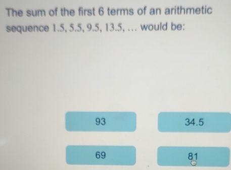 The sum of the first 6 terms of an arithmetic
sequence 1.5, 5.5, 9.5, 13.5, ... would be:
93 34.5
69
81