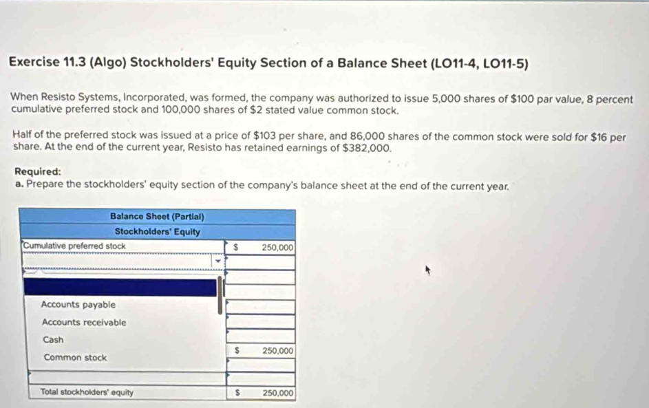 (Algo) Stockholders' Equity Section of a Balance Sheet (LO11-4, LO11-5) 
When Resisto Systems, Incorporated, was formed, the company was authorized to issue 5,000 shares of $100 par value, 8 percent 
cumulative preferred stock and 100,000 shares of $2 stated value common stock. 
Half of the preferred stock was issued at a price of $103 per share, and 86,000 shares of the common stock were sold for $16 per 
share. At the end of the current year, Resisto has retained earnings of $382,000. 
Required: 
a. Prepare the stockholders' equity section of the company's balance sheet at the end of the current year.