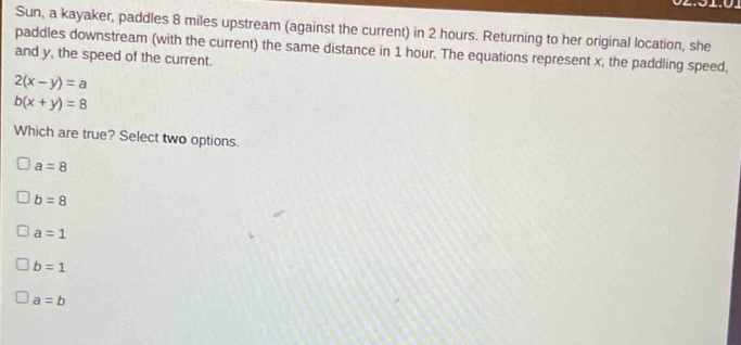 Sun, a kayaker, paddles 8 miles upstream (against the current) in 2 hours. Returning to her original location, she
paddles downstream (with the current) the same distance in 1 hour. The equations represent x, the paddling speed,
and y, the speed of the current.
2(x-y)=a
b(x+y)=8
Which are true? Select two options.
a=8
b=8
a=1
b=1
a=b