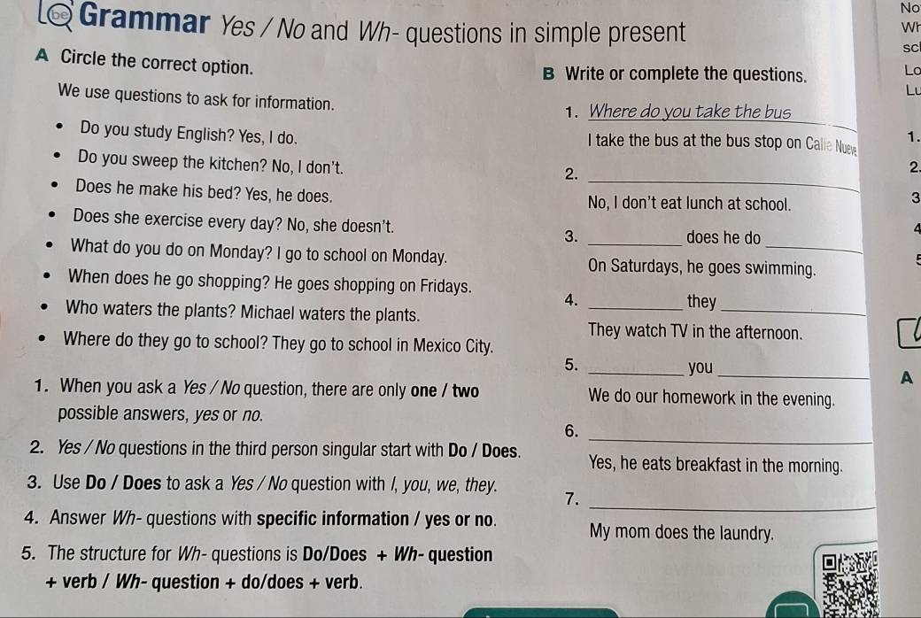 No 
6 Grammar Yes / No and Wh- questions in simple present 
Wh 
sc 
A Circle the correct option. 
B Write or complete the questions. 
Lo 
Lu 
We use questions to ask for information. _1. 
1. Where do you take the bus 
Do you study English? Yes, I do. I take the bus at the bus stop on Calie Nueve 
_ 
Do you sweep the kitchen? No, I don't. 2. 
2. 
Does he make his bed? Yes, he does. No, I don't eat lunch at school. 
3 
Does she exercise every day? No, she doesn't. 3. 
does he do 
What do you do on Monday? I go to school on Monday. On Saturdays, he goes swimming. 
When does he go shopping? He goes shopping on Fridays. 4. 
_they 
Who waters the plants? Michael waters the plants. 
_ 
They watch TV in the afternoon. 
Where do they go to school? They go to school in Mexico City. 
5. _you_ 
A 
1. When you ask a Yes / No question, there are only one / two We do our homework in the evening. 
possible answers, yes or no. 
_ 
6. 
2. Yes / No questions in the third person singular start with Do / Does. Yes, he eats breakfast in the morning. 
_ 
3. Use Do / Does to ask a Yes / No question with /, you, we, they. 7. 
4. Answer Wh- questions with specific information / yes or no. My mom does the laundry. 
5. The structure for Wh- questions is Do/Does + Wh- question 
+ verb / Wh- question + do/does + verb.