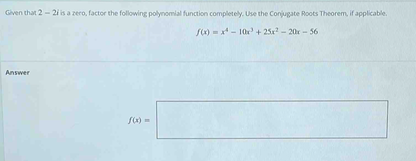 Given that 2 - 2ỉ is a zero, factor the following polynomial function completely. Use the Conjugate Roots Theorem, if applicable.
f(x)=x^4-10x^3+25x^2-20x-56
Answer
f(x)=□