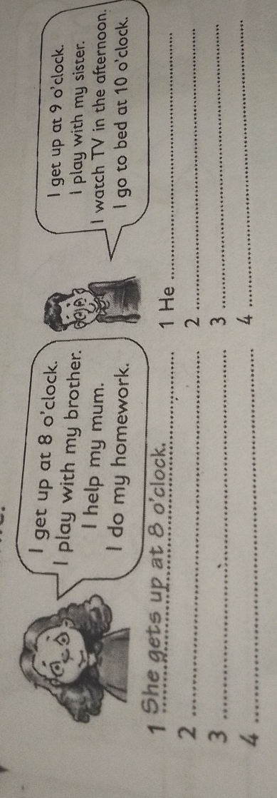 get up at 8 o'clock. 
I get up at 9 o'clock. 
I play with my brother. I play with my sister. 
I help my mum. I watch TV in the afternoon. 
I do my homework. I go to bed at 10 o'clock. 
1 She gets up at 8 o'clock. _1 He_ 
_2 
_2 
_3 
_3 
_4 
_4