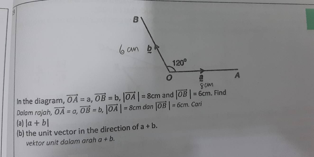 19 1
In the diagram, vector OA=a,vector OB=b,|vector OA|=8cm and |vector OB|=6cm. Find
Dalam rajah, vector OA=a,vector OB=b,|vector OA|=8cm dan |vector OB|=6cm. Cari
(a) |a+b|
(b) the unit vector in the direction of a+b.
vektor unit dalam arah a+b.