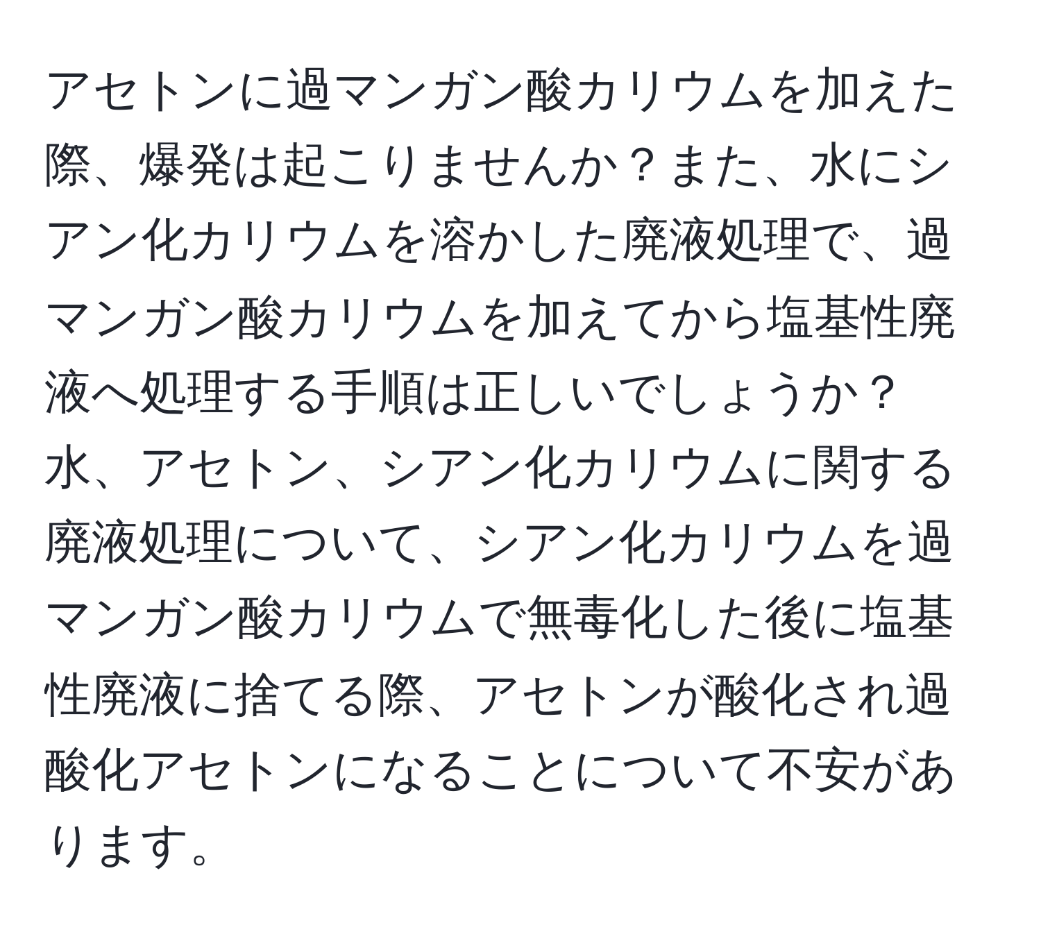 アセトンに過マンガン酸カリウムを加えた際、爆発は起こりませんか？また、水にシアン化カリウムを溶かした廃液処理で、過マンガン酸カリウムを加えてから塩基性廃液へ処理する手順は正しいでしょうか？水、アセトン、シアン化カリウムに関する廃液処理について、シアン化カリウムを過マンガン酸カリウムで無毒化した後に塩基性廃液に捨てる際、アセトンが酸化され過酸化アセトンになることについて不安があります。