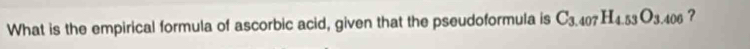 What is the empirical formula of ascorbic acid, given that the pseudoformula is C_3.407H_4.53O_3.406 ?