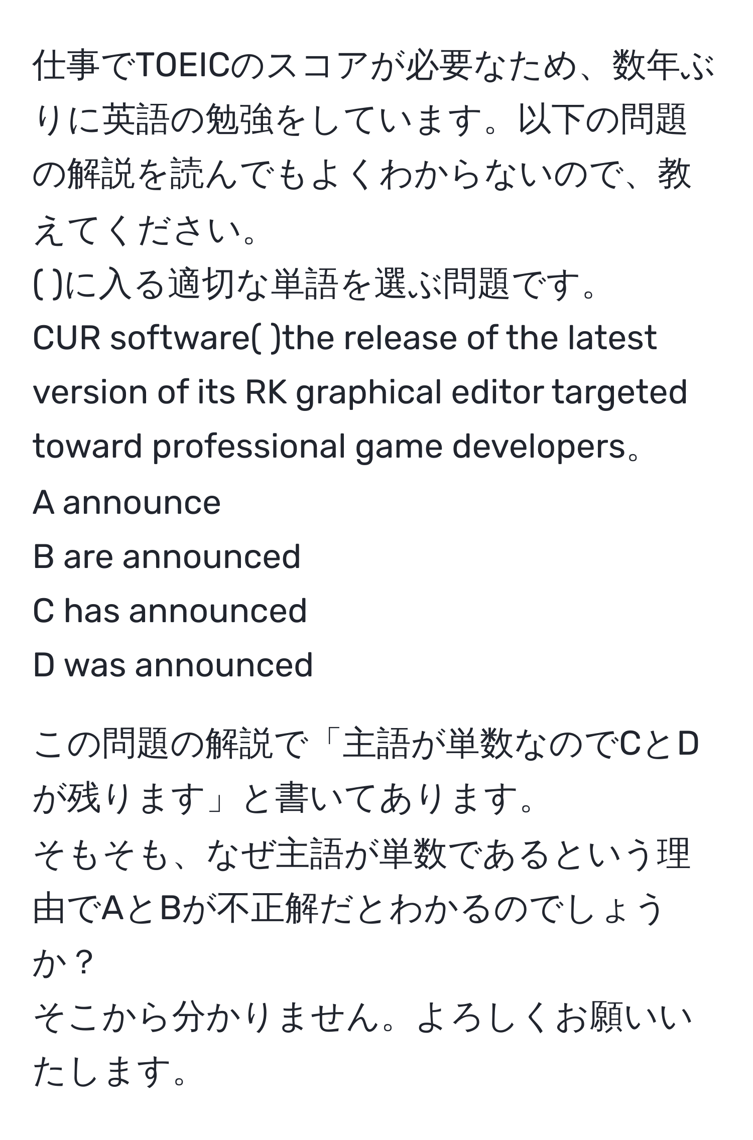 仕事でTOEICのスコアが必要なため、数年ぶりに英語の勉強をしています。以下の問題の解説を読んでもよくわからないので、教えてください。  
( )に入る適切な単語を選ぶ問題です。  
CUR software(  )the release of the latest version of its RK graphical editor targeted toward professional game developers。  
A announce  
B are announced  
C has announced  
D was announced  

この問題の解説で「主語が単数なのでCとDが残ります」と書いてあります。  
そもそも、なぜ主語が単数であるという理由でAとBが不正解だとわかるのでしょうか？  
そこから分かりません。よろしくお願いいたします。