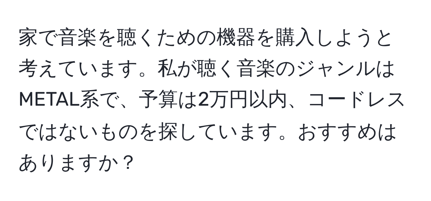 家で音楽を聴くための機器を購入しようと考えています。私が聴く音楽のジャンルはMETAL系で、予算は2万円以内、コードレスではないものを探しています。おすすめはありますか？