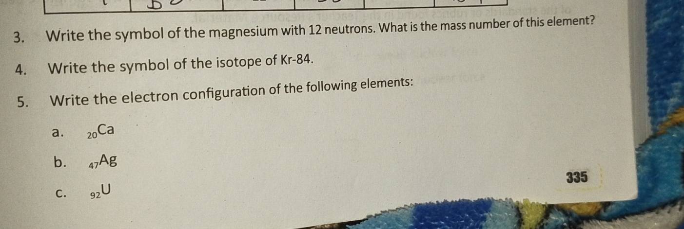 Write the symbol of the magnesium with 12 neutrons. What is the mass number of this element? 
4. Write the symbol of the isotope of Kr-84. 
5. Write the electron configuration of the following elements: 
a. _20Ca
b. _47Ag
335
C. _92U