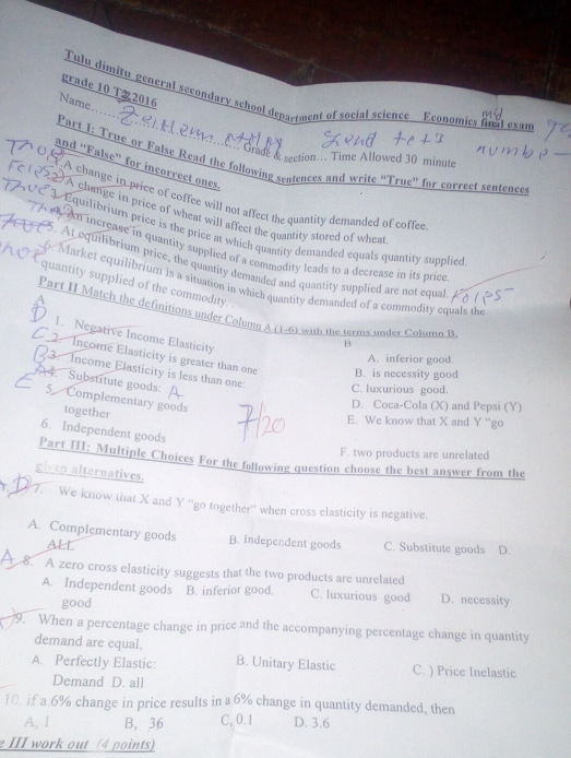 grade 10 T22016
Tulu dimitu general secondary school deparment of social science Economics fnal exan
Name…..
Grade & section... Time Allowed 30 minute
Part I: True or False Read the following sentences and write “True” for correct sentence
and “False” for incorrect ones.
A change in price of coffee will not affect the quantity demanded of coffee
A change in price of wheat will affect the quantity stored of wheat
Equilibrium price is the price at which quantity demanded equals quantity supplied
An increase in quantity supplied of a commodity leads to a decrease in its price
5. At equilibrium price, the quantity demanded and quantity supplied are not equal
6. Market equilibrium is a situation in which quantity demanded of a commodity equals the
quantity supplied of the commodity.
A
Part II Match the definitions under Column A (1-6) with the terms under Column B
1. Negative Income Elasticity
B
2. Income Elasticity is greater than one B. is necessity good
A. inferior good.
3. Income Elasticity is less than one: C. luxurious good.
4. Substitute goods: 5 Complementary goods
D. Coca-Cola (X) and Pepsi (Y)
together
E. We know that X and Y ''go
6. Independent goods
F. two products are unrelated
Part III: Multiple Choices For the following question choose the best answer from the
given alternatives.
7. We know that X and Y ''go together' when cross elasticity is negative.
A. Complementary goods B. independent goods C. Substitute goods D.
ALL
8. A zero cross elasticity suggests that the two products are unrelated
A. Independent goods B. inferior good. C. luxurious good D. necessity
good
9. When a percentage change in price and the accompanying percentage change in quantity
demand are equal,
A. Perfectly Elastic: B. Unitary Elastic C. ) Price Inelastic
Demand D. all
10. if a. 6% change in price results in a 6% change in quantity demanded, then
A, 1 B, 36 C, 0.1 D. 3.6
e III work out (4 points)