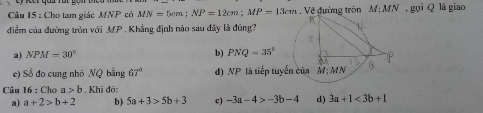 ế t qua ru t g ọ i
Câu 15 : Cho tam giác MNP có MN=5cm; NP=12cm; MP=13cm. Vẽ đường tròn M; MN , gọi Q là giao
điểm của đường tròn với MP. Khẳng định nào sau đây là đúng?
a) NPM=30^0 b) PNQ=35°
c) Số đo cung nhỏ NQ bằng 67° d) NP là tiếp tu
Câu 16 : Cho a>b. Khi đó:
a) a+2>b+2 b) 5a+3>5b+3 c) -3a-4>-3b-4 d) 3a+1<3b+1