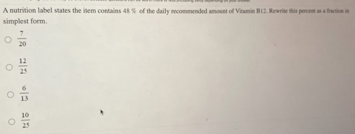 A nutrition label states the item contains 48 % of the daily recommended amount of Vitamin B12. Rewrite this percent as a fraction in
simplest form.
 7/20 
 12/25 
 6/13 
 10/25 