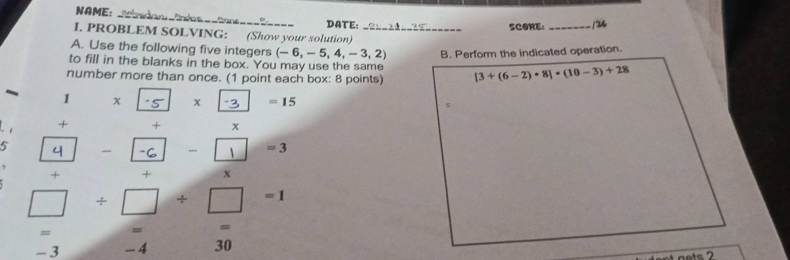 NAME: Sleeron _Endas ==Snns= 
DATE: ----_ _/36 
SCORE: 
I. PROBLEM SOLVING: (Show your solution) 
A. Use the following five integers (-6,-5,4,-3,2)
B. Perform the indicated operation. 
to fill in the blanks in the box. You may use the same [3+(6-2)· 8]· (10-3)+28
number more than once. (1 point each box: 8 points) 
1 x 5 x -3 =15
+ 
- ( + x 
5 
- -C - -3 
+ 
+ 
x
□ / □ / □ =1
= 
= 
= 
- 3 -4 30