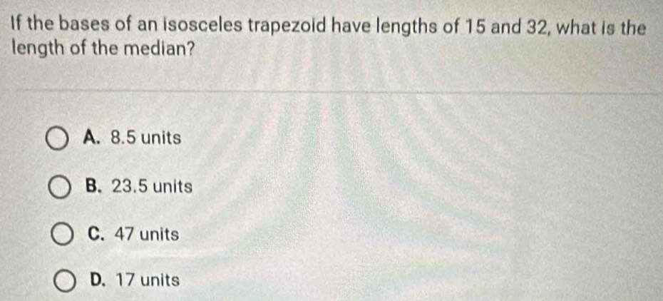 If the bases of an isosceles trapezoid have lengths of 15 and 32, what is the
length of the median?
A. 8.5 units
B. 23.5 units
C. 47 units
D. 17 units