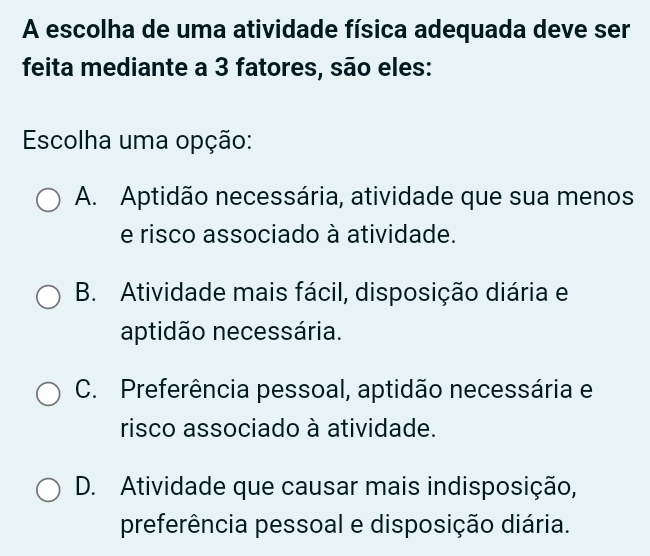 A escolha de uma atividade física adequada deve ser
feita mediante a 3 fatores, são eles:
Escolha uma opção:
A. Aptidão necessária, atividade que sua menos
e risco associado à atividade.
B. Atividade mais fácil, disposição diária e
aptidão necessária.
C. Preferência pessoal, aptidão necessária e
risco associado à atividade.
D. Atividade que causar mais indisposição,
preferência pessoal e disposição diária.