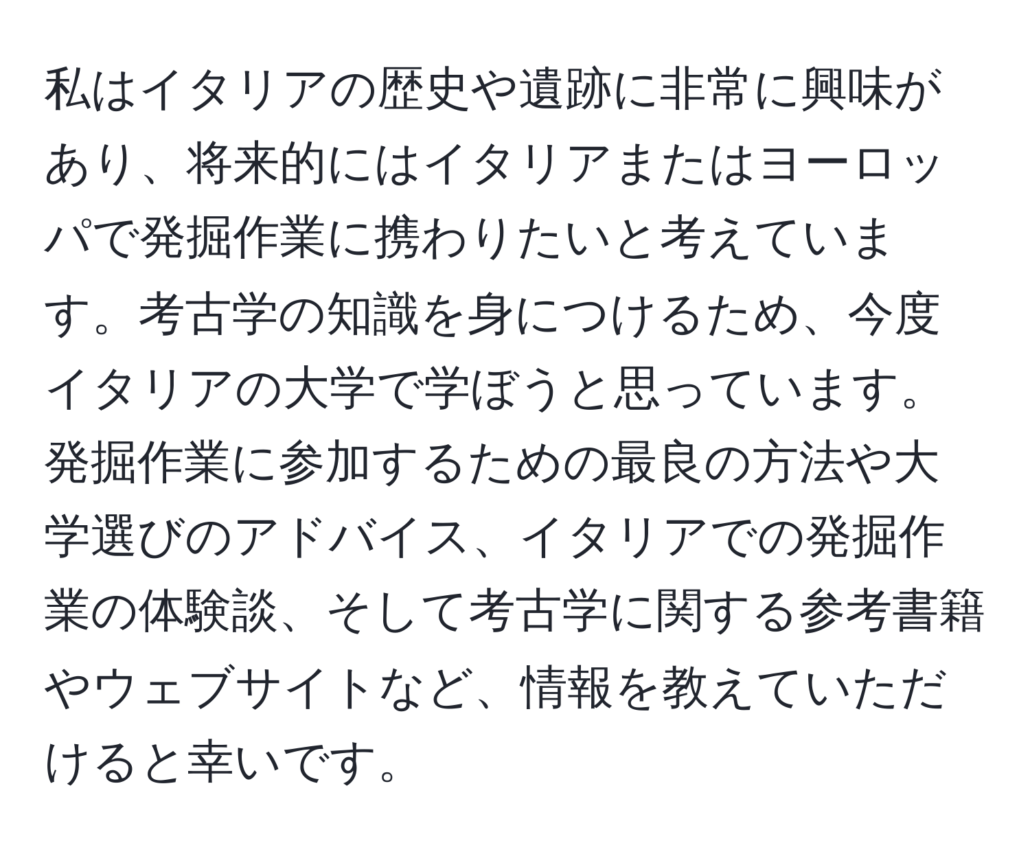 私はイタリアの歴史や遺跡に非常に興味があり、将来的にはイタリアまたはヨーロッパで発掘作業に携わりたいと考えています。考古学の知識を身につけるため、今度イタリアの大学で学ぼうと思っています。発掘作業に参加するための最良の方法や大学選びのアドバイス、イタリアでの発掘作業の体験談、そして考古学に関する参考書籍やウェブサイトなど、情報を教えていただけると幸いです。