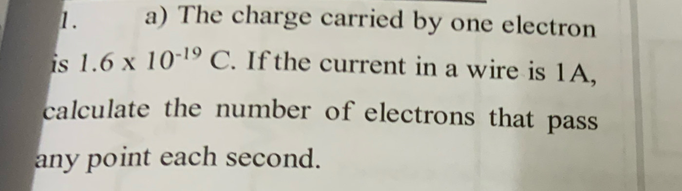 The charge carried by one electron 
is 1.6* 10^(-19)C. If the current in a wire is 1A, 
calculate the number of electrons that pass 
any point each second.