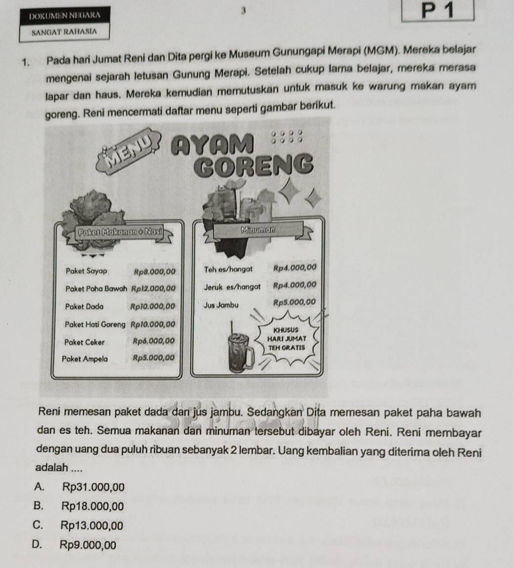 DOKUMEN NEGARA 3 P 1
SANGAT RAHASIA
1. Pada hari Jumat Reni dan Dita pergi ke Museum Gunungapi Merapi (MGM). Mereka belajar
mengenai sejarah letusan Gunung Merapi. Setelah cukup lama belajar, mereka merasa
lapar dan haus. Mereka kemudian memutuskan untuk masuk ke warung makan ayam
goreng. Reni mencermati daftar menu seperti gambar berikut.
Reni memesan paket dada dan jus jambu. Sedangkan Dita memesan paket paha bawah
dan es teh. Semua makanan dan minuman tersebut dibayar oleh Reni. Reni membayar
dengan uang dua puluh ribuan sebanyak 2 lembar. Uang kembalian yang diterima oleh Reni
adalah ....
A. Rp31.000,00
B. Rp18.000,00
C. Rp13.000,00
D. Rp9.000,00