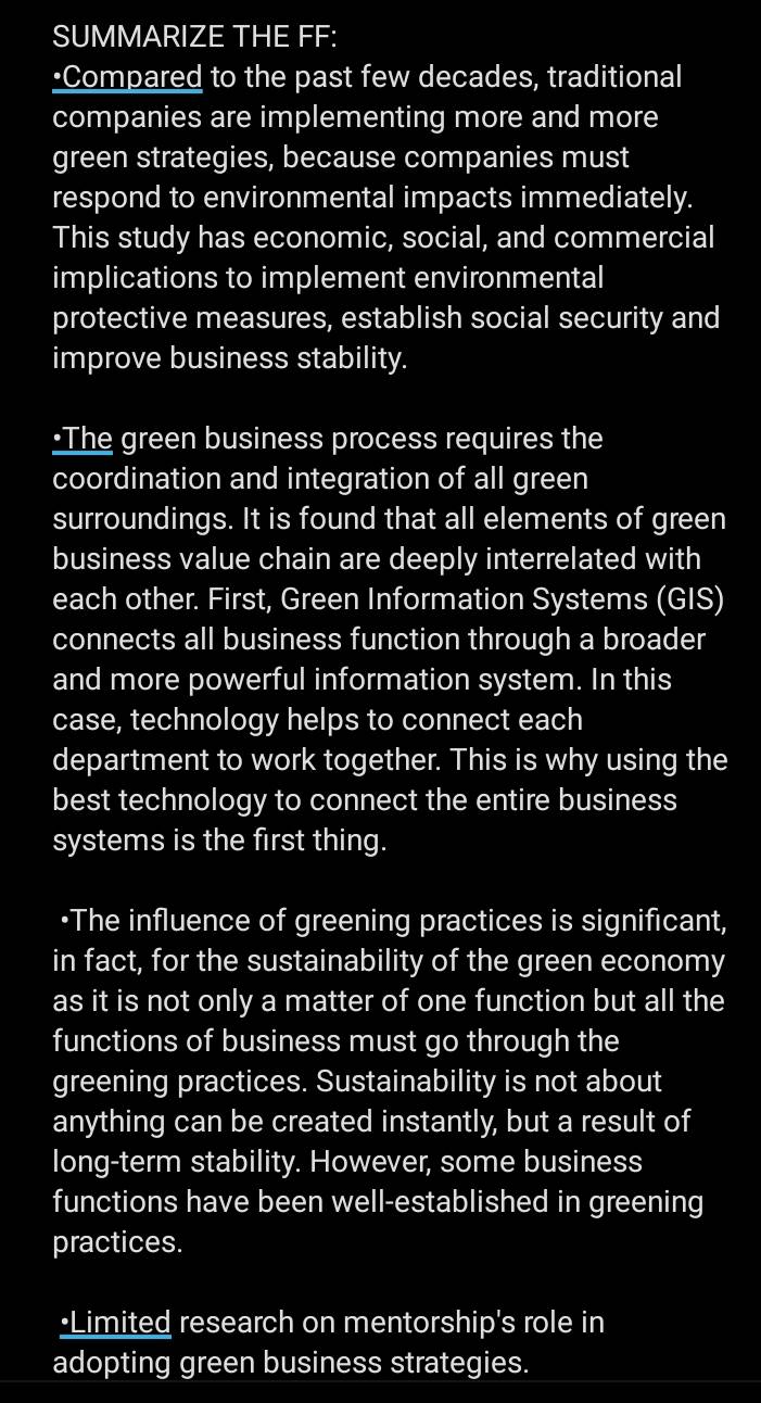 SUMMARIZE THE FF: 
•Compared to the past few decades, traditional 
companies are implementing more and more 
green strategies, because companies must 
respond to environmental impacts immediately. 
This study has economic, social, and commercial 
implications to implement environmental 
protective measures, establish social security and 
improve business stability. 
•The green business process requires the 
coordination and integration of all green 
surroundings. It is found that all elements of green 
business value chain are deeply interrelated with 
each other. First, Green Information Systems (GIS) 
connects all business function through a broader 
and more powerful information system. In this 
case, technology helps to connect each 
department to work together. This is why using the 
best technology to connect the entire business 
systems is the first thing. 
•The influence of greening practices is significant, 
in fact, for the sustainability of the green economy 
as it is not only a matter of one function but all the 
functions of business must go through the 
greening practices. Sustainability is not about 
anything can be created instantly, but a result of 
long-term stability. However, some business 
functions have been well-established in greening 
practices. 
•Limited research on mentorship's role in 
adopting green business strategies.