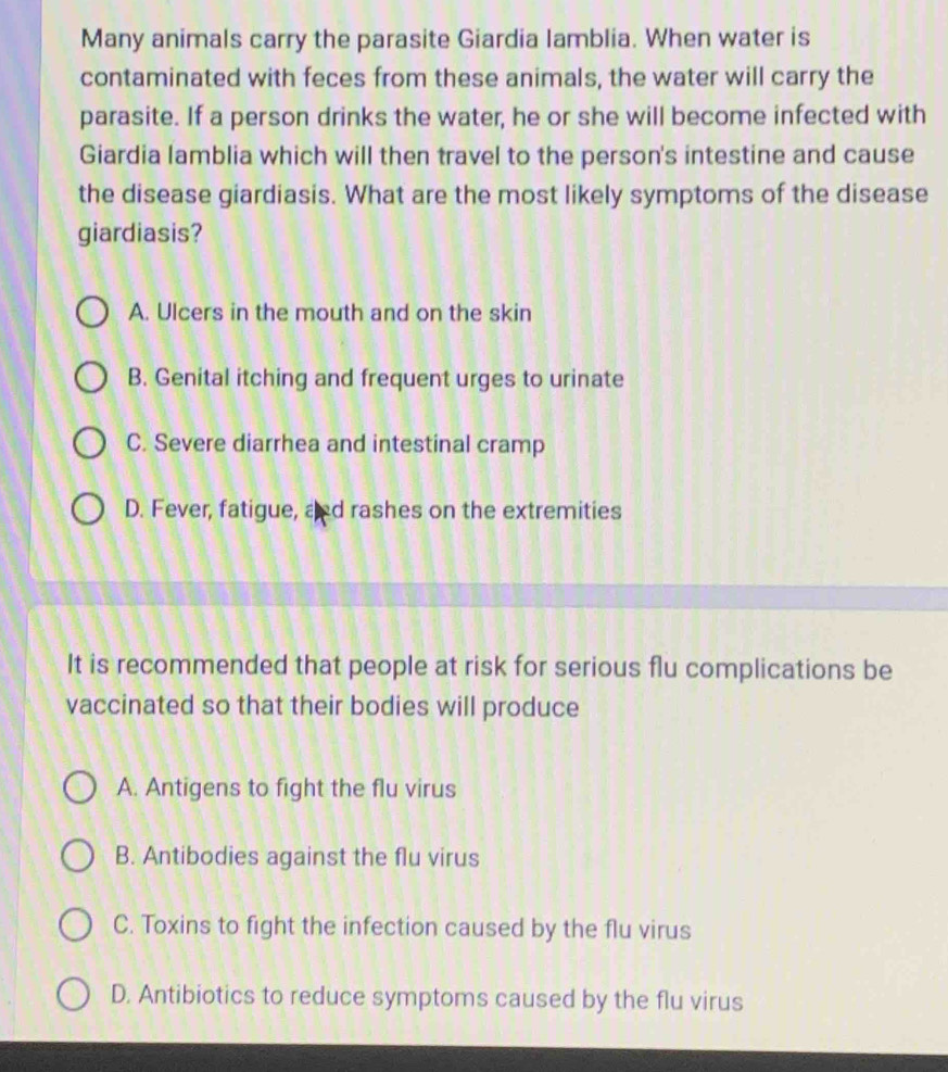 Many animals carry the parasite Giardia lamblia. When water is
contaminated with feces from these animals, the water will carry the
parasite. If a person drinks the water, he or she will become infected with
Giardia lamblia which will then travel to the person's intestine and cause
the disease giardiasis. What are the most likely symptoms of the disease
giardiasis?
A. Ulcers in the mouth and on the skin
B. Genital itching and frequent urges to urinate
C. Severe diarrhea and intestinal cramp
D. Fever, fatigue, and rashes on the extremities
It is recommended that people at risk for serious flu complications be
vaccinated so that their bodies will produce
A. Antigens to fight the flu virus
B. Antibodies against the flu virus
C. Toxins to fight the infection caused by the flu virus
D. Antibiotics to reduce symptoms caused by the flu virus