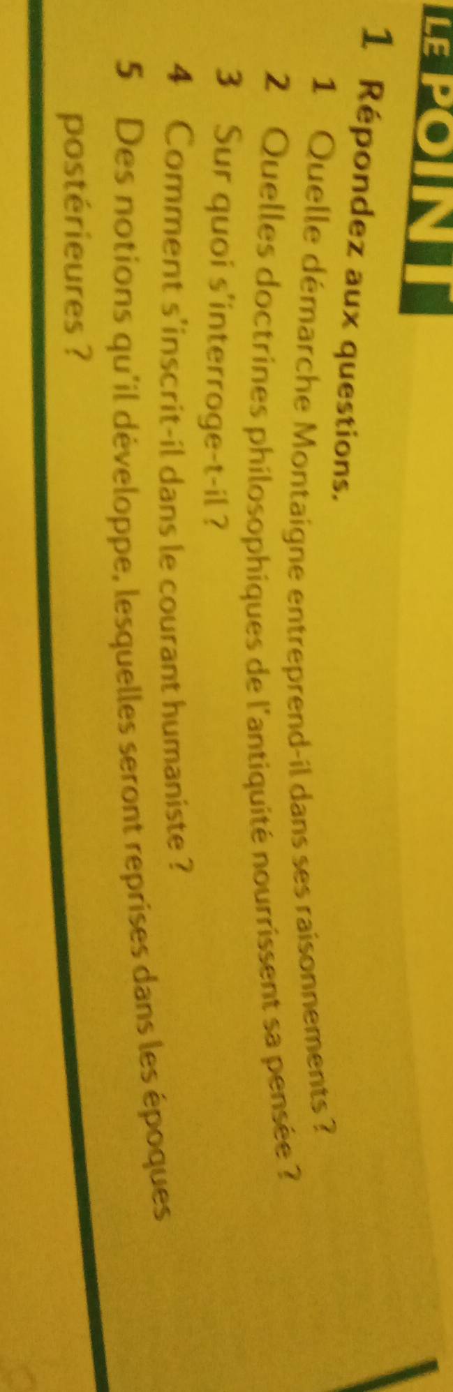 LELON 
1 Répondez aux questions. 
1 Quelle démarche Montaigne entreprend-il dans ses raisonnements ? 
2 Quelles doctrines philosophiques de l'antiquité nourrissent sa pensée ? 
3 Sur quoi s'interroge-t-il ? 
4 Comment s'inscrit-il dans le courant humaniste? 
5 Des notions qu'il développe, lesquelles seront reprises dans les époques 
postérieures ?