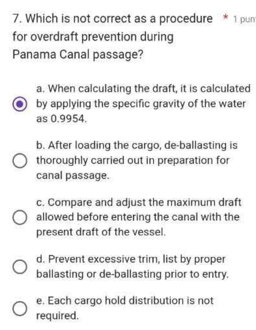 Which is not correct as a procedure * 1 pun
for overdraft prevention during
Panama Canal passage?
a. When calculating the draft, it is calculated
by applying the specific gravity of the water
as 0.9954.
b. After loading the cargo, de-ballasting is
thoroughly carried out in preparation for
canal passage.
c. Compare and adjust the maximum draft
allowed before entering the canal with the
present draft of the vessel.
d. Prevent excessive trim, list by proper
ballasting or de-ballasting prior to entry.
e. Each cargo hold distribution is not
required.