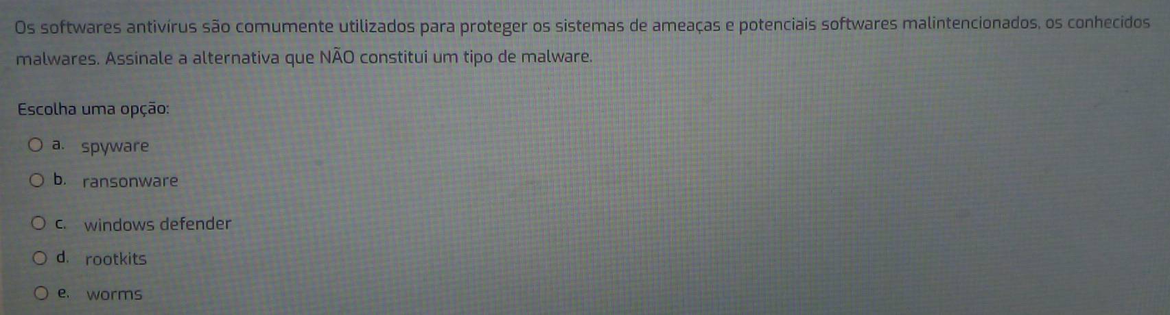 Os softwares antivírus são comumente utilizados para proteger os sistemas de ameaças e potenciais softwares malintencionados, os conhecidos
malwares. Assinale a alternativa que NÃO constitui um tipo de malware.
Escolha uma opção:
a. spyware
b. ransonware
c. windows defender
d. rootkits
e. worms