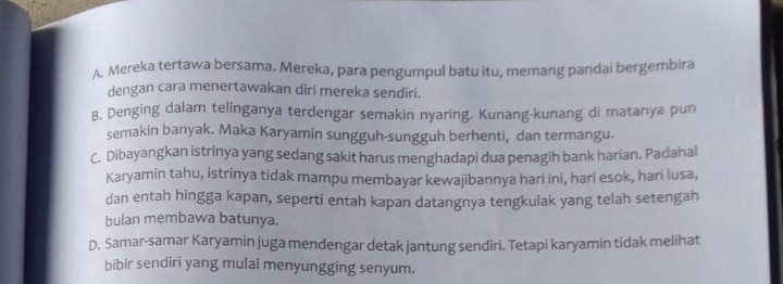 A. Mereka tertawa bersama. Mereka, para pengumpul batu itu, memang pandai bergembira
dengan cara menertawakan diri mereka sendiri.
B. Denging dalam telinganya terdengar semakin nyaring. Kunang-kunang di matanya pun
semakin banyak. Maka Karyamin sungguh-sungguh berhenti, dan termangu.
C. Dibayangkan istrinya yang sedang sakit harus menghadapi dua penagih bank harian. Padahal
Karyamin tahu, istrinya tidak mampu membayar kewajibannya hari ini, hari esok, hari lusa,
dan entah hingga kapan, seperti entah kapan datangnya tengkulak yang telah setengah
bulan membawa batunya.
D. Samar-samar Karyamin juga mendengar detak jantung sendiri. Tetapi karyamin tidak melihat
bibir sendiri yang mulai menyungging senyum.