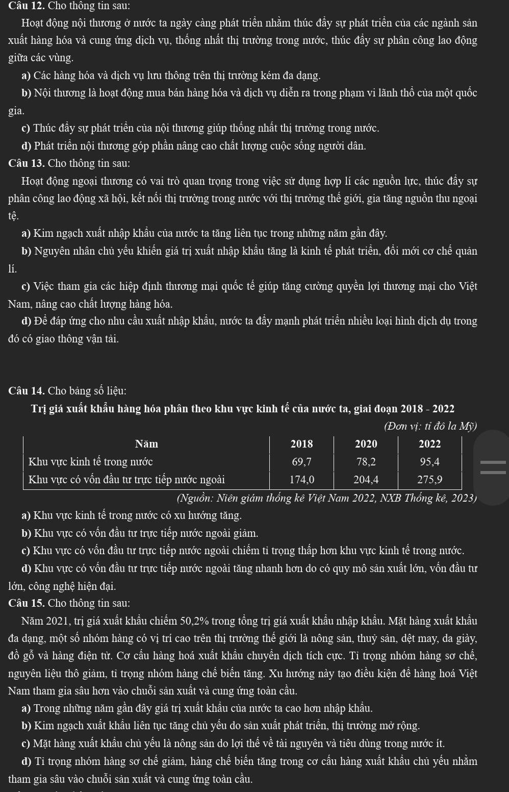 Cầu 12. Cho thông tin sau:
Hoạt động nội thương ở nước ta ngày càng phát triền nhằm thúc đầy sự phát triền của các ngành sản
xuất hàng hóa và cung ứng dịch vụ, thống nhất thị trường trong nước, thúc đầy sự phân công lao động
giữa các vùng.
a) Các hàng hóa và dịch vụ lưu thông trên thị trường kém đa dạng.
b) Nội thương là hoạt động mua bán hàng hóa và dịch vụ diễn ra trong phạm vi lãnh thổ của một quốc
gia.
c) Thúc đầy sự phát triền của nội thương giúp thống nhất thị trường trong nước.
d) Phát triển nội thương góp phần nâng cao chất lượng cuộc sống người dân.
Câu 13. Cho thông tin sau:
Hoạt động ngoại thương có vai trò quan trọng trong việc sử dụng hợp lí các nguồn lực, thúc đầy sự
phân công lao động xã hội, kết nổi thị trường trong nước với thị trường thế giới, gia tăng nguồn thu ngoại
tệ.
a) Kim ngạch xuất nhập khầu của nước ta tăng liên tục trong những năm gần đây.
b) Nguyên nhân chủ yếu khiến giá trị xuất nhập khẩu tăng là kinh tế phát triển, đồi mới cơ chế quản
lí.
c) Việc tham gia các hiệp định thương mại quốc tế giúp tăng cường quyền lợi thương mại cho Việt
Nam, nâng cao chất lượng hàng hóa.
d) Để đáp ứng cho nhu cầu xuất nhập khẩu, nước ta đầy mạnh phát triển nhiều loại hình dịch dụ trong
đó có giao thông vận tải.
Câu 14. Cho bảng số liệu:
Trị giá xuất khẩu hàng hóa phân theo khu vực kinh tế của nước ta, giai đoạn 2018 - 2022
(Đơtỉ đô la 
(Nguồn: Niên giám thống kê Việt Nam 2022, NXB Thống kê, 2023)
a) Khu vực kinh tế trong nước có xu hướng tăng.
b) Khu vực có vốn đầu tư trực tiếp nước ngoài giảm.
c) Khu vực có vốn đầu tư trực tiếp nước ngoài chiếm ti trọng thấp hơn khu vực kinh tế trong nước.
d) Khu vực có vốn đầu tư trực tiếp nước ngoài tăng nhanh hơn do có quy mô sản xuất lớn, vốn đầu tư
lớn, công nghệ hiện đại.
Câu 15. Cho thông tin sau:
Năm 2021, trị giá xuất khẩu chiếm 50,2% trong tổng trị giá xuất khẩu nhập khẩu. Mặt hàng xuất khẩu
đa dạng, một số nhóm hàng có vị trí cao trên thị trường thể giới là nông sản, thuỷ sản, dệt may, da giày,
đồ gỗ và hàng điện tử. Cơ cầu hàng hoá xuất khầu chuyển dịch tích cực. Ti trọng nhóm hàng sơ chế,
nguyên liệu thô giảm, ti trọng nhóm hàng chế biển tăng. Xu hướng này tạo điều kiện đề hàng hoá Việt
Nam tham gia sâu hơn vào chuỗi sản xuất và cung ứng toàn cầu.
a) Trong những năm gần đây giá trị xuất khẩu của nước ta cao hơn nhập khẩu.
b) Kim ngạch xuất khẩu liên tục tăng chủ yếu do sản xuất phát triển, thị trường mở rộng.
c) Mặt hàng xuất khẩu chủ yếu là nông sản do lợi thế về tài nguyên và tiêu dùng trong nước ít.
d) Ti trọng nhóm hàng sơ chế giảm, hàng chế biến tăng trong cơ cầu hàng xuất khầu chủ yếu nhằm
tham gia sâu vào chuỗi sản xuất và cung ứng toàn cầu.