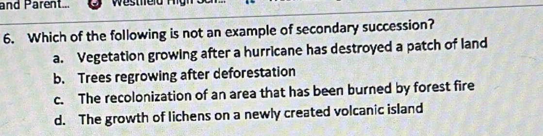 and Parent...
6. Which of the following is not an example of secondary succession?
a. Vegetation growing after a hurricane has destroyed a patch of land
b. Trees regrowing after deforestation
c. The recolonization of an area that has been burned by forest fire
d. The growth of lichens on a newly created volcanic island