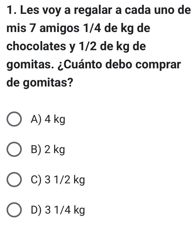 Les voy a regalar a cada uno de
mis 7 amigos 1/4 de kg de
chocolates y 1/2 de kg de
gomitas. ¿Cuánto debo comprar
de gomitas?
A) 4 kg
B) 2 kg
C) 3 1/2 kg
D) 3 1/4 kg