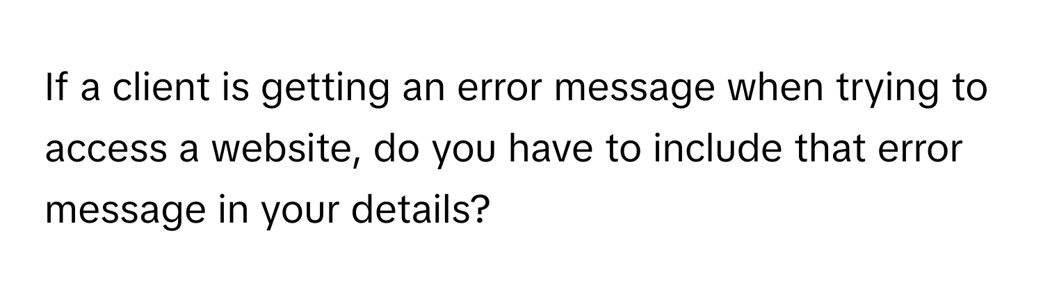 If a client is getting an error message when trying to access a website, do you have to include that error message in your details?