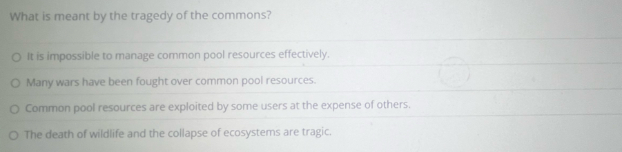 What is meant by the tragedy of the commons?
It is impossible to manage common pool resources effectively.
Many wars have been fought over common pool resources.
Common pool resources are exploited by some users at the expense of others.
The death of wildlife and the collapse of ecosystems are tragic.