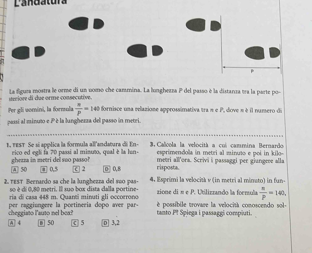 Landatura
P
La figura mostra le orme di un uomo che cammina. La lunghezza P del passo è la distanza tra la parte po-
steriore di due orme consecutive.
Per gli uomini, la formula  n/P =140 fornisce una relazione approssimativa tra n e P, dove n è il numero di
passi al minuto e P è la lunghezza del passo in metri.
. TEST Se si applica la formula all’andatura di En - 3. Calcola la velocità a cui cammina Bernardo
rico ed egli fa 70 passi al minuto, qual è la lun- esprimendola in metri al minuto e poi in kilo-
ghezza in metri del suo passo? metri all’ora. Scrivi i passaggi per giungere alla
A 50 B 0,5 c 2 D 0,8 risposta.
2. TEST Bernardo sa che la lunghezza del suo pas- 4. Esprimi la velocità ν (in metri al minuto) in fun-
so è di 0,80 metri. Il suo box dista dalla portine- zione di n e P. Utilizzando la formula  n/p =140, 
ria di casa 448 m. Quanti minuti gli occorrono
per raggiungere la portineria dopo aver par- è possibile trovare la velocità conoscendo sol-
cheggiato l’auto nel box? tanto P? Spiega i passaggi compiuti.
A 4 B 50 c 5 D 3,2