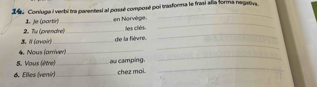 Coniuga i verbi tra parentesi al passé composé poi trasforma le frasi alla forma negativa. 
_ 
_ 
1. Je (partir) _en Norvège. 
_ 
2. Tu (prendre) _les clés. 
_ 
3. Il (avoir)_ de la fièvre. 
_ 
4. Nous (arriver)_ 
_ 
5. Vous (être)_ au camping. 
6. Elles (venir) _chez moi.